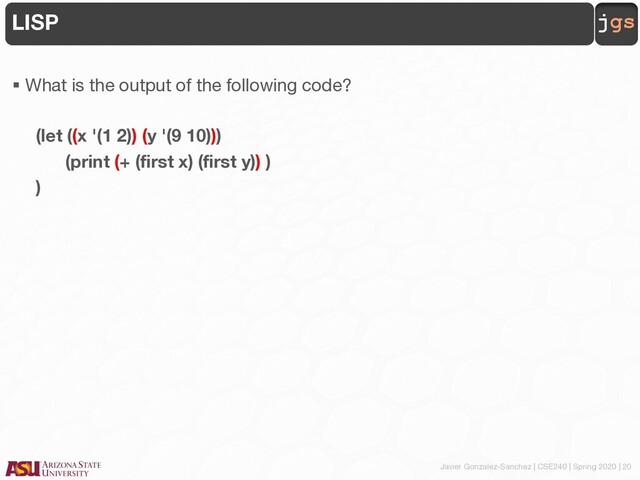 Javier Gonzalez-Sanchez | CSE240 | Spring 2020 | 20
jgs
LISP
§ What is the output of the following code?
(let ((x '(1 2)) (y '(9 10)))
(print (+ (first x) (first y)) )
)
