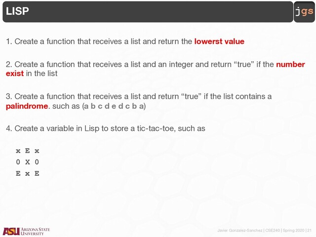 Javier Gonzalez-Sanchez | CSE240 | Spring 2020 | 21
jgs
LISP
1. Create a function that receives a list and return the lowerst value
2. Create a function that receives a list and an integer and return “true” if the number
exist in the list
3. Create a function that receives a list and return “true” if the list contains a
palindrome. such as (a b c d e d c b a)
4. Create a variable in Lisp to store a tic-tac-toe, such as
x E x
0 X 0
E x E
