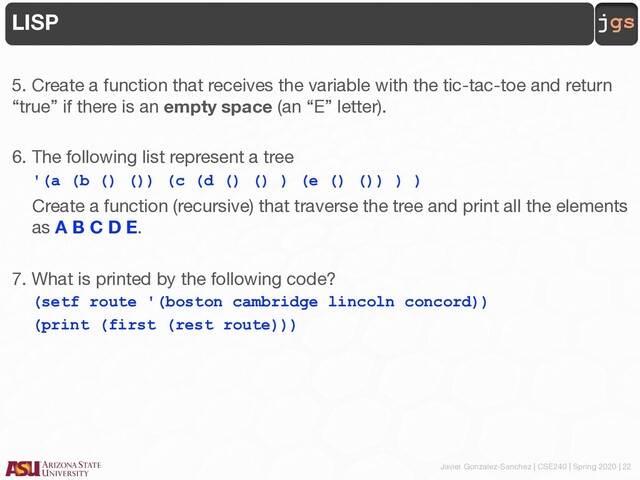 Javier Gonzalez-Sanchez | CSE240 | Spring 2020 | 22
jgs
LISP
5. Create a function that receives the variable with the tic-tac-toe and return
“true” if there is an empty space (an “E” letter).
6. The following list represent a tree
'(a (b () ()) (c (d () () ) (e () ()) ) )
Create a function (recursive) that traverse the tree and print all the elements
as A B C D E.
7. What is printed by the following code?
(setf route '(boston cambridge lincoln concord))
(print (first (rest route)))
