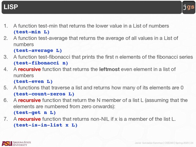 Javier Gonzalez-Sanchez | CSE240 | Spring 2020 | 24
jgs
LISP
1. A function test-min that returns the lower value in a List of numbers
(test-min L)
2. A function test-average that returns the average of all values in a List of
numbers
(test-average L)
3. A function test-fibonacci that prints the first n elements of the fibonacci series
(test-fibonacci n)
4. A recursive function that returns the leftmost even element in a list of
numbers
(test-even L)
5. A functions that traverse a list and returns how many of its elements are 0
(test-count-zeros L)
6. A recursive function that return the N member of a list L (assuming that the
elements are numbered from zero onwards):
(test-get n L)
7. A recursive function that returns non-NIL if x is a member of the list L.
(test-is-in-list x L)
