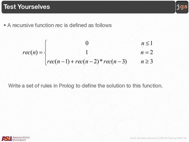 Javier Gonzalez-Sanchez | CSE240 | Spring 2020 | 33
jgs
Test Yourselves
§ A recursive function rec is defined as follows
Write a set of rules in Prolog to define the solution to this function.
ï
î
ï
í
ì
³
-
-
+
-
=
£
=
3
)
3
(
*
)
2
(
)
1
(
2
1
1
0
)
(
n
n
rec
n
rec
n
rec
n
n
n
rec
