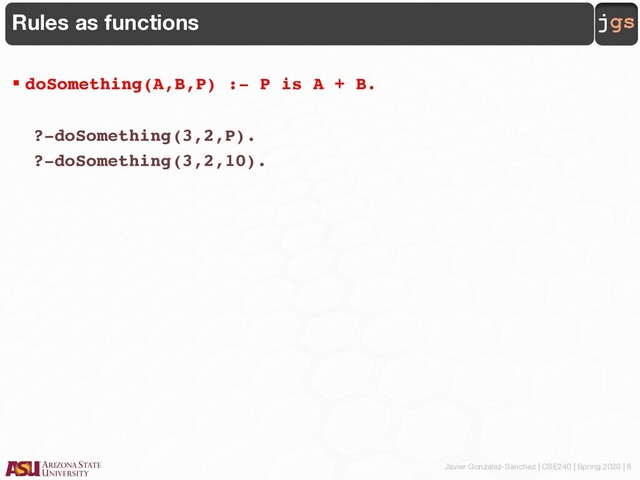 Javier Gonzalez-Sanchez | CSE240 | Spring 2020 | 8
jgs
Rules as functions
§ doSomething(A,B,P) :- P is A + B.
?-doSomething(3,2,P).
?-doSomething(3,2,10).
