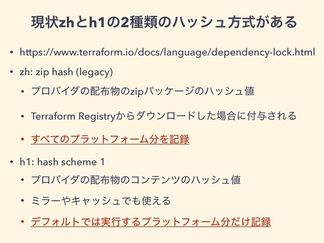 • https://www.terraform.io/docs/language/dependency-lock.html
• zh: zip hash (legacy)
• ϓϩόΠμͷ഑෍෺ͷzipύοέʔδͷϋογϡ஋
• Terraform Registry͔Βμ΢ϯϩʔυͨ͠৔߹ʹ෇༩͞ΕΔ
• ͢΂ͯͷϓϥοτϑΥʔϜ෼Λه࿥
• h1: hash scheme 1
• ϓϩόΠμͷ഑෍෺ͷίϯςϯπͷϋογϡ஋
• ϛϥʔ΍ΩϟογϡͰ΋࢖͑Δ
• σϑΥϧτͰ͸࣮ߦ͢ΔϓϥοτϑΥʔϜ෼͚ͩه࿥
ݱঢ়zhͱh1ͷ2छྨͷϋογϡํ͕ࣜ͋Δ

