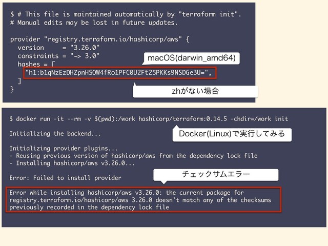 $ # This file is maintained automatically by "terraform init".
# Manual edits may be lost in future updates.
provider "registry.terraform.io/hashicorp/aws" {
version = "3.26.0"
constraints = "~> 3.0"
hashes = [
"h1:b1qNzEzDHZpnHSOW4fRo1PFC0U2Ft25PKKs9NSDGe3U=",
]
} [I͕ͳ͍৔߹
NBD04 EBSXJO@BNE

$ docker run -it --rm -v $(pwd):/work hashicorp/terraform:0.14.5 -chdir=/work init
Initializing the backend...
Initializing provider plugins...
- Reusing previous version of hashicorp/aws from the dependency lock file
- Installing hashicorp/aws v3.26.0...
Error: Failed to install provider
Error while installing hashicorp/aws v3.26.0: the current package for
registry.terraform.io/hashicorp/aws 3.26.0 doesn't match any of the checksums
previously recorded in the dependency lock file
νΣοΫαϜΤϥʔ
%PDLFS -JOVY
Ͱ࣮ߦͯ͠ΈΔ
