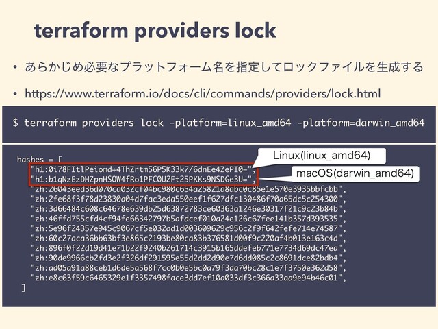 • ͋Β͔͡ΊඞཁͳϓϥοτϑΥʔϜ໊Λࢦఆͯ͠ϩοΫϑΝΠϧΛੜ੒͢Δ
• https://www.terraform.io/docs/cli/commands/providers/lock.html
terraform providers lock
$ terraform providers lock -platform=linux_amd64 -platform=darwin_amd64
hashes = [
"h1:0i78FItlPeiomd+4ThZrtm56P5K33k7/6dnEe4ZePI0=",
"h1:b1qNzEzDHZpnHSOW4fRo1PFC0U2Ft25PKKs9NSDGe3U=",
"zh:26043eed36d070ca032cf04bc980c654a25821a8abc0c85e1e570e3935bbfcbb",
"zh:2fe68f3f78d23830a04d7fac3eda550eef1f627dfc130486f70a65dc5c254300",
"zh:3d66484c608c64678e639db25d63872783ce60363a1246e30317f21c9c23b84b",
"zh:46ffd755cfd4cf94fe66342797b5afdcef010a24e126c67fee141b357d393535",
"zh:5e96f24357e945c9067cf5e032ad1d003609629c956c2f9f642fefe714e74587",
"zh:60c27aca36bb63bf3e865c2193be80ca83b376581d00f9c220af4b013e163c4d",
"zh:896f0f22d19d41e71b22f9240b261714c3915b165ddefeb771e7734d69dc47ea",
"zh:90de9966cb2fd3e2f326df291595e55d2dd2d90e7d6dd085c2c8691dce82bdb4",
"zh:ad05a91a88ceb1d6de5a568f7cc0b0e5bc0a79f3da70bc28c1e7f3750e362d58",
"zh:e8c63f59c6465329e1f3357498face3dd7ef10a033df3c366a33aa9e94b46c01",
]
NBD04 EBSXJO@BNE

-JOVY MJOVY@BNE

