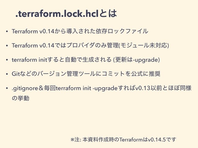 • Terraform v0.14͔Βಋೖ͞ΕͨґଘϩοΫϑΝΠϧ
• Terraform v0.14Ͱ͸ϓϩόΠμͷΈ؅ཧ(ϞδϡʔϧະରԠ)
• terraform init͢ΔͱࣗಈͰੜ੒͞ΕΔ (ߋ৽͸-upgrade)
• GitͳͲͷόʔδϣϯ؅ཧπʔϧʹίϛοτΛެࣜʹਪ঑
• .gitignoreˍຖճterraform init -upgrade͢Ε͹v0.13Ҏલͱ΄΅ಉ༷
ͷڍಈ
.terraform.lock.hclͱ͸
※஫: ຊࢿྉ࡞੒࣌ͷTerraform͸v0.14.5Ͱ͢
