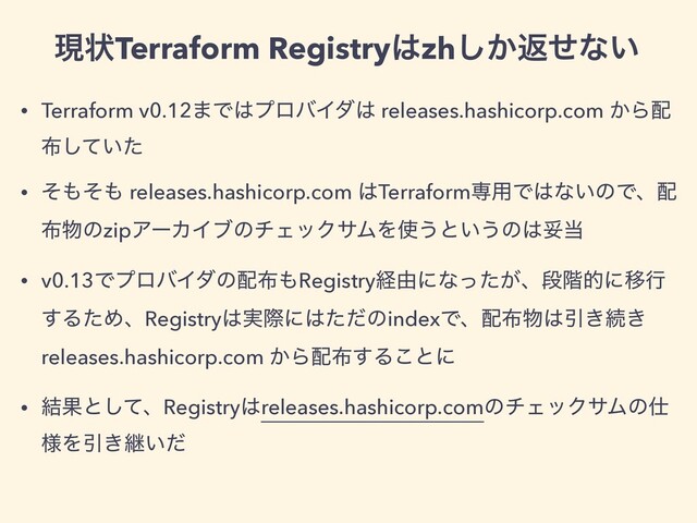• Terraform v0.12·Ͱ͸ϓϩόΠμ͸ releases.hashicorp.com ͔Β഑
෍͍ͯͨ͠
• ͦ΋ͦ΋ releases.hashicorp.com ͸Terraformઐ༻Ͱ͸ͳ͍ͷͰɺ഑
෍෺ͷzipΞʔΧΠϒͷνΣοΫαϜΛ࢖͏ͱ͍͏ͷ͸ଥ౰
• v0.13ͰϓϩόΠμͷ഑෍΋Registryܦ༝ʹͳ͕ͬͨɺஈ֊తʹҠߦ
͢ΔͨΊɺRegistry͸࣮ࡍʹ͸ͨͩͷindexͰɺ഑෍෺͸Ҿ͖ଓ͖
releases.hashicorp.com ͔Β഑෍͢Δ͜ͱʹ
• ݁Ռͱͯ͠ɺRegistry͸releases.hashicorp.comͷνΣοΫαϜͷ࢓
༷ΛҾ͖ܧ͍ͩ
ݱঢ়Terraform Registry͸zh͔͠ฦͤͳ͍
