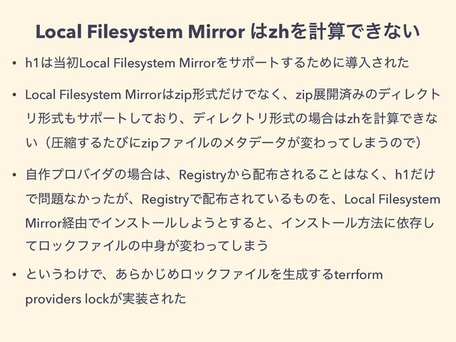 • h1͸౰ॳLocal Filesystem MirrorΛαϙʔτ͢ΔͨΊʹಋೖ͞Εͨ
• Local Filesystem Mirror͸zipܗ͚ࣜͩͰͳ͘ɺzipల։ࡁΈͷσΟϨΫτ
Ϧܗࣜ΋αϙʔτ͓ͯ͠ΓɺσΟϨΫτϦܗࣜͷ৔߹͸zhΛܭࢉͰ͖ͳ
͍ʢѹॖ͢ΔͨͼʹzipϑΝΠϧͷϝλσʔλ͕มΘͬͯ͠·͏ͷͰʣ
• ࣗ࡞ϓϩόΠμͷ৔߹͸ɺRegistry͔Β഑෍͞ΕΔ͜ͱ͸ͳ͘ɺh1͚ͩ
Ͱ໰୊ͳ͔͕ͬͨɺRegistryͰ഑෍͞Ε͍ͯΔ΋ͷΛɺLocal Filesystem
Mirrorܦ༝ͰΠϯετʔϧ͠Α͏ͱ͢ΔͱɺΠϯετʔϧํ๏ʹґଘ͠
ͯϩοΫϑΝΠϧͷத਎͕มΘͬͯ͠·͏
• ͱ͍͏Θ͚Ͱɺ͋Β͔͡ΊϩοΫϑΝΠϧΛੜ੒͢Δterrform
providers lock͕࣮૷͞Εͨ
Local Filesystem Mirror ͸zhΛܭࢉͰ͖ͳ͍
