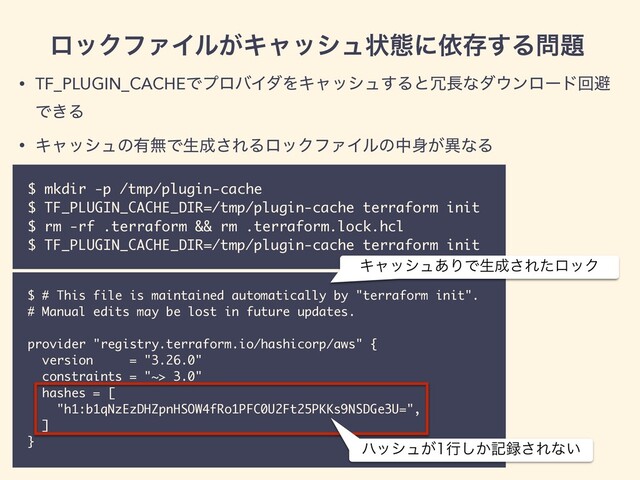 • TF_PLUGIN_CACHEͰϓϩόΠμΛΩϟογϡ͢Δͱ৑௕ͳμ΢ϯϩʔυճආ
Ͱ͖Δ
• Ωϟογϡͷ༗ແͰੜ੒͞ΕΔϩοΫϑΝΠϧͷத਎͕ҟͳΔ
ϩοΫϑΝΠϧ͕Ωϟογϡঢ়ଶʹґଘ͢Δ໰୊
$ mkdir -p /tmp/plugin-cache
$ TF_PLUGIN_CACHE_DIR=/tmp/plugin-cache terraform init
$ rm -rf .terraform && rm .terraform.lock.hcl
$ TF_PLUGIN_CACHE_DIR=/tmp/plugin-cache terraform init
$ # This file is maintained automatically by "terraform init".
# Manual edits may be lost in future updates.
provider "registry.terraform.io/hashicorp/aws" {
version = "3.26.0"
constraints = "~> 3.0"
hashes = [
"h1:b1qNzEzDHZpnHSOW4fRo1PFC0U2Ft25PKKs9NSDGe3U=",
]
}
ϋογϡ͕ߦ͔͠ه࿥͞Εͳ͍
Ωϟογϡ͋ΓͰੜ੒͞ΕͨϩοΫ
