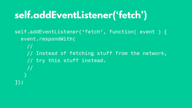 self.addEventListener(‘fetch’, function( event ) {
event.respondWith(
//
// Instead of fetching stuff from the network,
// try this stuff instead.
//
)
});
