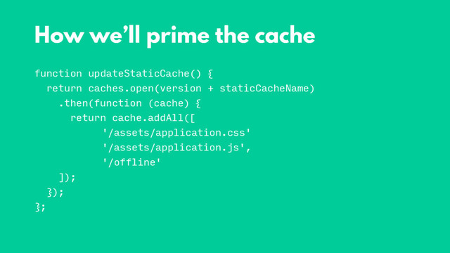 function updateStaticCache() {
return caches.open(version + staticCacheName)
.then(function (cache) {
return cache.addAll([
'/assets/application.css'
'/assets/application.js',
'/offline'
]);
});
};
