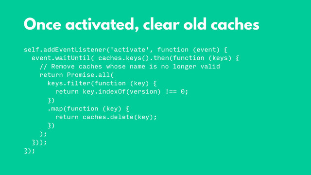 self.addEventListener('activate', function (event) {
event.waitUntil( caches.keys().then(function (keys) {
// Remove caches whose name is no longer valid
return Promise.all(
keys.filter(function (key) {
return key.indexOf(version) !== 0;
})
.map(function (key) {
return caches.delete(key);
})
);
}));
});
