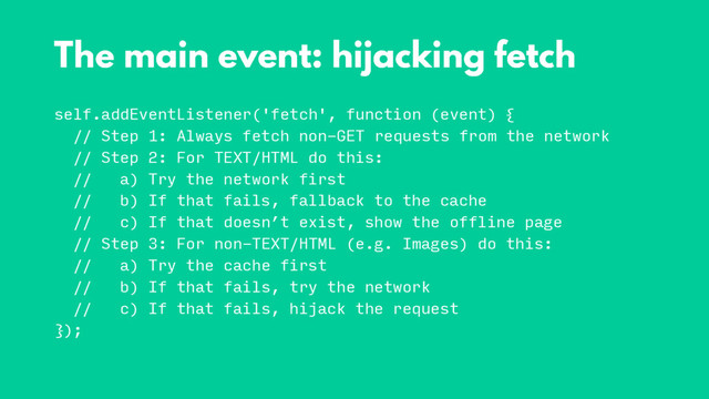 self.addEventListener('fetch', function (event) {
// Step 1: Always fetch non-GET requests from the network
// Step 2: For TEXT/HTML do this:
// a) Try the network first
// b) If that fails, fallback to the cache
// c) If that doesn’t exist, show the offline page
// Step 3: For non-TEXT/HTML (e.g. Images) do this:
// a) Try the cache first
// b) If that fails, try the network
// c) If that fails, hijack the request
});
