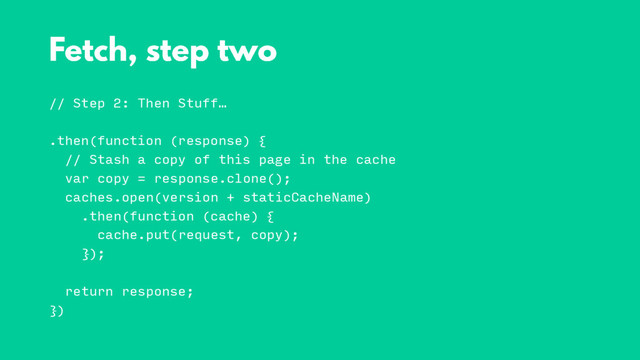 // Step 2: Then Stuff…
.then(function (response) {
// Stash a copy of this page in the cache
var copy = response.clone();
caches.open(version + staticCacheName)
.then(function (cache) {
cache.put(request, copy);
});
return response;
})
