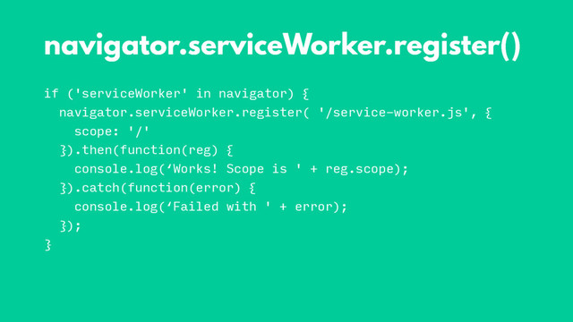 if ('serviceWorker' in navigator) {
navigator.serviceWorker.register( '/service-worker.js', {
scope: '/'
}).then(function(reg) {
console.log(‘Works! Scope is ' + reg.scope);
}).catch(function(error) {
console.log(‘Failed with ' + error);
});
}
