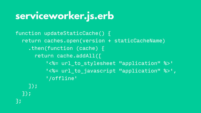function updateStaticCache() {
return caches.open(version + staticCacheName)
.then(function (cache) {
return cache.addAll([
'<%= url_to_stylesheet "application" %>'
'<%= url_to_javascript "application" %>',
'/offline'
]);
});
};
