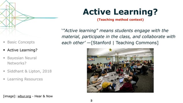 Active Learning?
‘"Active learning" means students engage with the
material, participate in the class, and collaborate with
each other’ —[Stanford | Teaching Commons]
3
• Basic Concepts
• Active Learning?
• Bayesian Neural
Networks?
• Siddhant & Lipton, 2018
• Learning Resources
[image]: wbur.org - Hear & Now
(Teaching method context)
