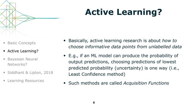 Active Learning?
• Basically, active learning research is about how to
choose informative data points from unlabelled data
• E.g., if an ML model can produce the probability of
output predictions, choosing predictions of lowest
predicted probability (uncertainty) is one way (i.e.,
Least Confidence method)
• Such methods are called Acquisition Functions
6
• Basic Concepts
• Active Learning?
• Bayesian Neural
Networks?
• Siddhant & Lipton, 2018
• Learning Resources
