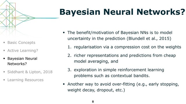 Bayesian Neural Networks?
• The benefit/motivation of Bayesian NNs is to model
uncertainty in the prediction (Blundell et al., 2015)
1. regularisation via a compression cost on the weights
2. richer representations and predictions from cheap
model averaging, and
3. exploration in simple reinforcement learning
problems such as contextual bandits.
• Another way to avoid over-fitting (e.g., early stopping,
weight decay, dropout, etc.)
8
• Basic Concepts
• Active Learning?
• Bayesian Neural
Networks?
• Siddhant & Lipton, 2018
• Learning Resources
