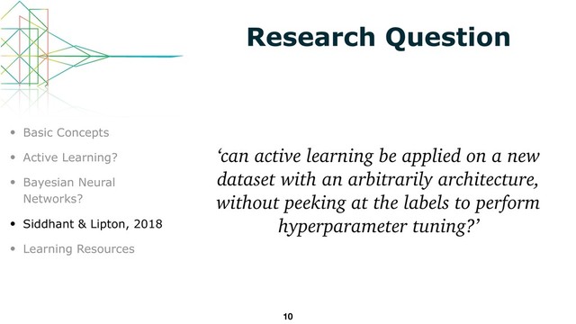 Research Question
‘can active learning be applied on a new
dataset with an arbitrarily architecture,
without peeking at the labels to perform
hyperparameter tuning?’
10
• Basic Concepts
• Active Learning?
• Bayesian Neural
Networks?
• Siddhant & Lipton, 2018
• Learning Resources
