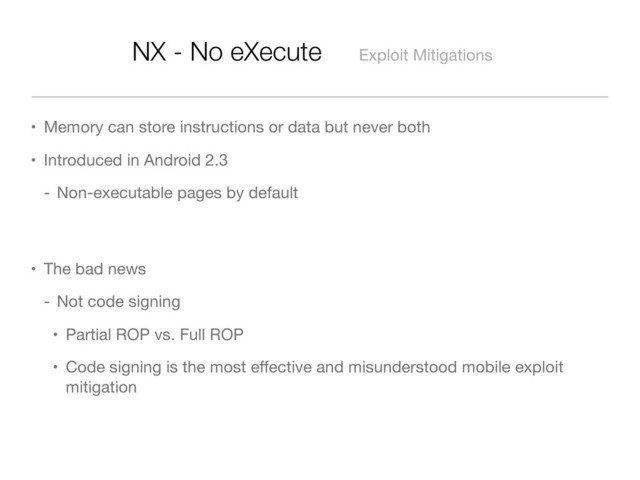 NX - No eXecute Exploit Mitigations
• Memory can store instructions or data but never both
• Introduced in Android 2.3
- Non-executable pages by default
• The bad news
- Not code signing
• Partial ROP vs. Full ROP
• Code signing is the most eﬀective and misunderstood mobile exploit
mitigation
