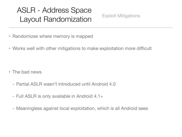 ASLR - Address Space
Layout Randomization Exploit Mitigations
• Randomizes where memory is mapped
• Works well with other mitigations to make exploitation more diﬃcult
• The bad news
- Partial ASLR wasn’t introduced until Android 4.0
- Full ASLR is only available in Android 4.1+
- Meaningless against local exploitation, which is all Android sees
