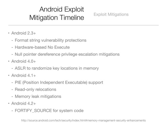 Android Exploit
Mitigation Timeline Exploit Mitigations
• Android 2.3+
- Format string vulnerability protections
- Hardware-based No Execute
- Null pointer dereference privilege escalation mitigations
• Android 4.0+
- ASLR to randomize key locations in memory
• Android 4.1+
- PIE (Position Independent Executable) support
- Read-only relocations
- Memory leak mitigations
• Android 4.2+
- FORTIFY_SOURCE for system code
http://source.android.com/tech/security/index.html#memory-management-security-enhancements
