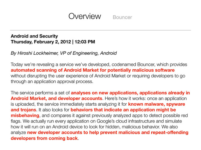 Overview Bouncer
Android and Security
Thursday, February 2, 2012 | 12:03 PM
By Hiroshi Lockheimer, VP of Engineering, Android
Today we’re revealing a service we’ve developed, codenamed Bouncer, which provides
automated scanning of Android Market for potentially malicious software
without disrupting the user experience of Android Market or requiring developers to go
through an application approval process.
The service performs a set of analyses on new applications, applications already in
Android Market, and developer accounts. Here’s how it works: once an application
is uploaded, the service immediately starts analyzing it for known malware, spyware
and trojans. It also looks for behaviors that indicate an application might be
misbehaving, and compares it against previously analyzed apps to detect possible red
ﬂags. We actually run every application on Google’s cloud infrastructure and simulate
how it will run on an Android device to look for hidden, malicious behavior. We also
analyze new developer accounts to help prevent malicious and repeat-oﬀending
developers from coming back.
