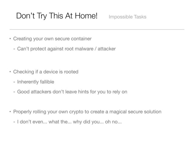 Don’t Try This At Home! Impossible Tasks
• Creating your own secure container
- Can’t protect against root malware / attacker
• Checking if a device is rooted
- Inherently fallible
- Good attackers don’t leave hints for you to rely on
• Properly rolling your own crypto to create a magical secure solution
- I don’t even... what the... why did you... oh no...
