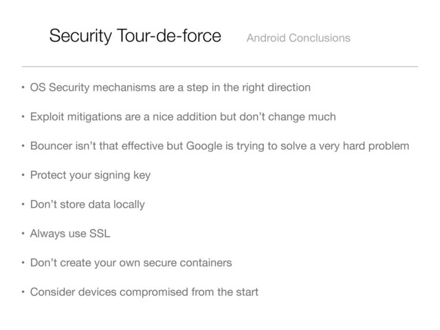 Security Tour-de-force Android Conclusions
• OS Security mechanisms are a step in the right direction
• Exploit mitigations are a nice addition but don’t change much
• Bouncer isn’t that eﬀective but Google is trying to solve a very hard problem
• Protect your signing key
• Don’t store data locally
• Always use SSL
• Don’t create your own secure containers
• Consider devices compromised from the start
