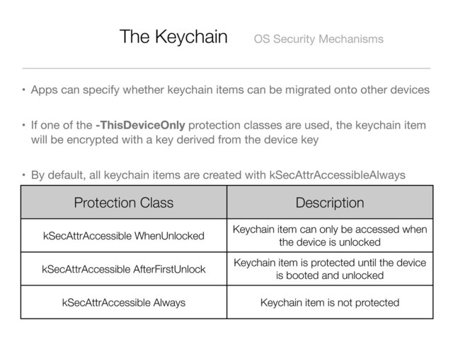 The Keychain OS Security Mechanisms
• Apps can specify whether keychain items can be migrated onto other devices
• If one of the -ThisDeviceOnly protection classes are used, the keychain item
will be encrypted with a key derived from the device key
• By default, all keychain items are created with kSecAttrAccessibleAlways
Protection Class Description
kSecAttrAccessible WhenUnlocked
Keychain item can only be accessed when
the device is unlocked
kSecAttrAccessible AfterFirstUnlock
Keychain item is protected until the device
is booted and unlocked
kSecAttrAccessible Always Keychain item is not protected
