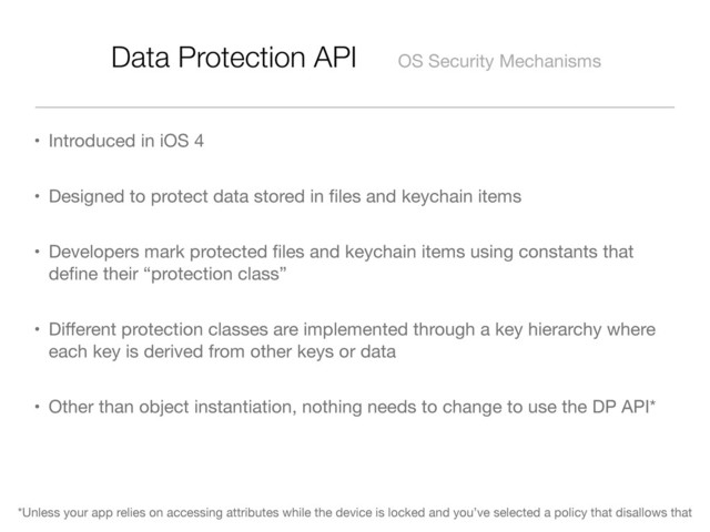 Data Protection API OS Security Mechanisms
• Introduced in iOS 4
• Designed to protect data stored in ﬁles and keychain items
• Developers mark protected ﬁles and keychain items using constants that
deﬁne their “protection class”
• Diﬀerent protection classes are implemented through a key hierarchy where
each key is derived from other keys or data
• Other than object instantiation, nothing needs to change to use the DP API*
*Unless your app relies on accessing attributes while the device is locked and you’ve selected a policy that disallows that
