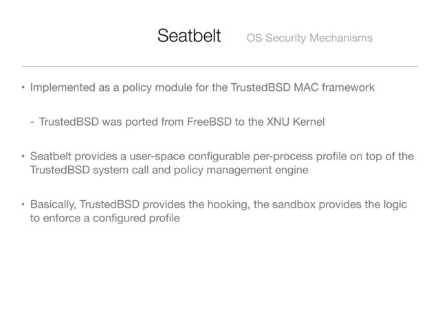 Seatbelt OS Security Mechanisms
• Implemented as a policy module for the TrustedBSD MAC framework
- TrustedBSD was ported from FreeBSD to the XNU Kernel
• Seatbelt provides a user-space conﬁgurable per-process proﬁle on top of the
TrustedBSD system call and policy management engine
• Basically, TrustedBSD provides the hooking, the sandbox provides the logic
to enforce a conﬁgured proﬁle
