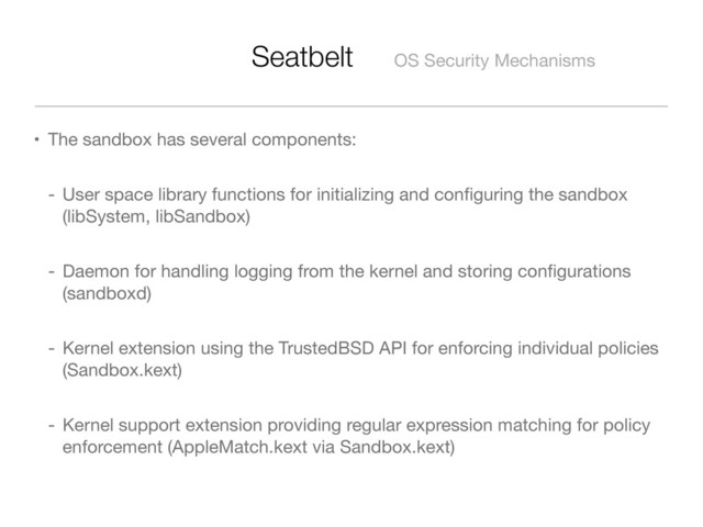 Seatbelt OS Security Mechanisms
• The sandbox has several components:
- User space library functions for initializing and conﬁguring the sandbox
(libSystem, libSandbox)
- Daemon for handling logging from the kernel and storing conﬁgurations
(sandboxd)
- Kernel extension using the TrustedBSD API for enforcing individual policies
(Sandbox.kext)
- Kernel support extension providing regular expression matching for policy
enforcement (AppleMatch.kext via Sandbox.kext)
