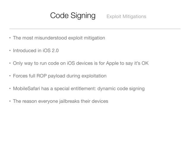 Code Signing Exploit Mitigations
• The most misunderstood exploit mitigation
• Introduced in iOS 2.0
• Only way to run code on iOS devices is for Apple to say it’s OK
• Forces full ROP payload during exploitation
• MobileSafari has a special entitlement: dynamic code signing
• The reason everyone jailbreaks their devices
