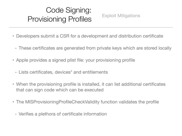 Code Signing:
Provisioning Proﬁles Exploit Mitigations
• Developers submit a CSR for a development and distribution certiﬁcate
- These certiﬁcates are generated from private keys which are stored locally
• Apple provides a signed plist ﬁle: your provisioning proﬁle
- Lists certiﬁcates, devices* and entitlements
• When the provisioning proﬁle is installed, it can list additional certiﬁcates
that can sign code which can be executed
• The MISProvisioningProﬁleCheckValidity function validates the proﬁle
- Veriﬁes a plethora of certiﬁcate information
