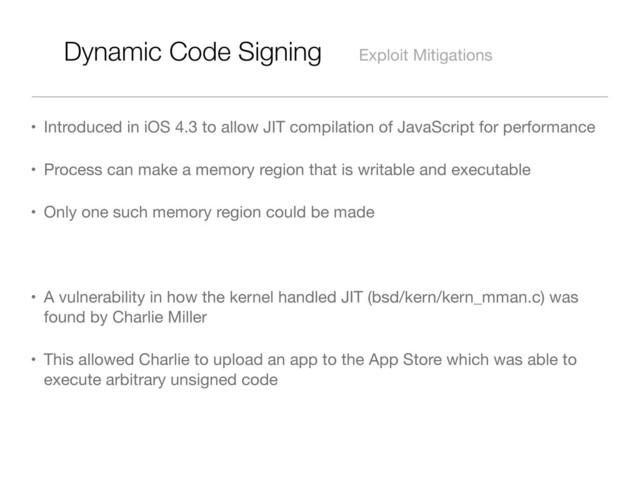 Dynamic Code Signing Exploit Mitigations
• Introduced in iOS 4.3 to allow JIT compilation of JavaScript for performance
• Process can make a memory region that is writable and executable
• Only one such memory region could be made
• A vulnerability in how the kernel handled JIT (bsd/kern/kern_mman.c) was
found by Charlie Miller
• This allowed Charlie to upload an app to the App Store which was able to
execute arbitrary unsigned code

