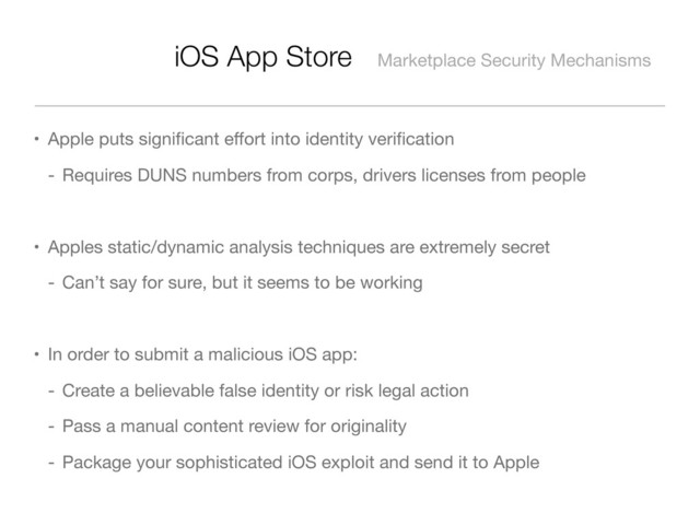 iOS App Store Marketplace Security Mechanisms
• Apple puts signiﬁcant eﬀort into identity veriﬁcation
- Requires DUNS numbers from corps, drivers licenses from people
• Apples static/dynamic analysis techniques are extremely secret
- Can’t say for sure, but it seems to be working
• In order to submit a malicious iOS app:
- Create a believable false identity or risk legal action
- Pass a manual content review for originality
- Package your sophisticated iOS exploit and send it to Apple
