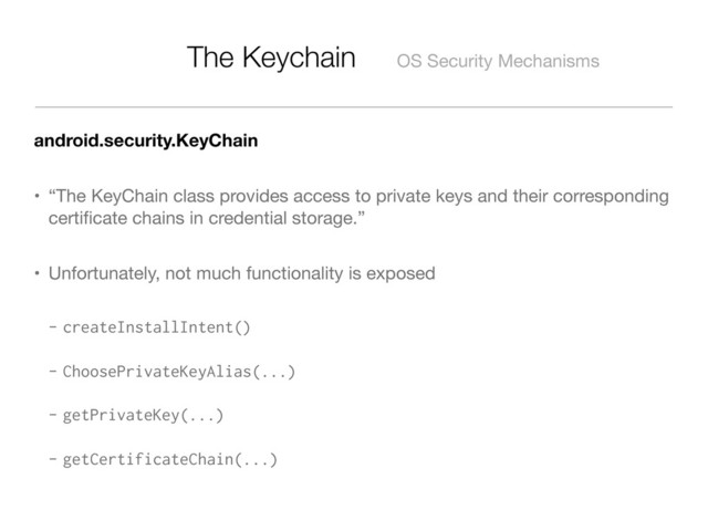 The Keychain OS Security Mechanisms
android.security.KeyChain
• “The KeyChain class provides access to private keys and their corresponding
certiﬁcate chains in credential storage.”
• Unfortunately, not much functionality is exposed
- createInstallIntent()
- ChoosePrivateKeyAlias(...)
- getPrivateKey(...)
- getCertificateChain(...)
