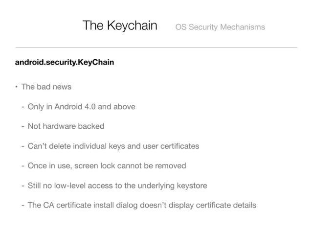 The Keychain OS Security Mechanisms
android.security.KeyChain
• The bad news
- Only in Android 4.0 and above
- Not hardware backed
- Can’t delete individual keys and user certiﬁcates
- Once in use, screen lock cannot be removed
- Still no low-level access to the underlying keystore
- The CA certiﬁcate install dialog doesn’t display certiﬁcate details
