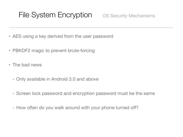File System Encryption OS Security Mechanisms
• AES using a key derived from the user password
• PBKDF2 magic to prevent brute-forcing
• The bad news
- Only available in Android 3.0 and above
- Screen lock password and encryption password must be the same
- How often do you walk around with your phone turned oﬀ?
