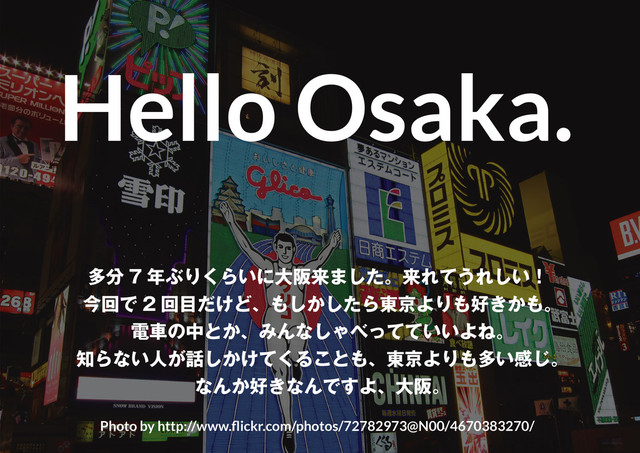 3
少ない手間と知識で“それなり”
に見せる、ズルいデザインテクニック 2013 + Semi-Flat version
Hello Osaka.
Photo by http://www.flickr.com/photos/72782973@N00/4670383270/
多分 7 年ぶりくらいに大阪来ました。来れてうれしい！
今回で 2 回目だけど、もしかしたら東京よりも好きかも。
電車の中とか、みんなしゃべってていいよね。
知らない人が話しかけてくることも、東京よりも多い感じ。
なんか好きなんですよ、大阪。

