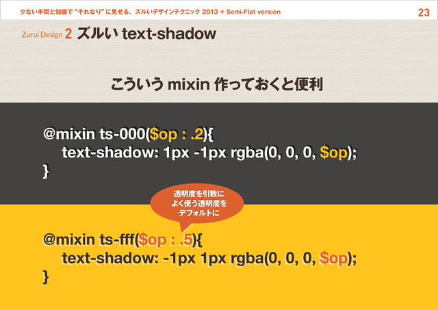 23
少ない手間と知識で“それなり”
に見せる、ズルいデザインテクニック 2013 + Semi-Flat version
こういう mixin 作っておくと便利
@mixin ts-000($op : .2){
text-shadow: 1px -1px rgba(0, 0, 0, $op);
}
@mixin ts-fff($op : .5){
text-shadow: -1px 1px rgba(0, 0, 0, $op);
}
透明度を引数に
よく使う透明度を
デフォルトに
Zurui Design 2 ズルい text-shadow

