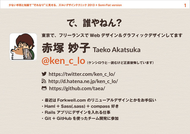 1
少ない手間と知識で“それなり”
に見せる、ズルいデザインテクニック 2013 + Semi-Flat version
東京で、フリーランスで Web デザイン＆グラフィックデザインしてます
赤塚 妙子 Taeko Akatsuka
@ken_c_lo（ケンシロウと…読むけど正直後悔しています）
twitter https://twitter.com/ken_c_lo/
rss http://d.hatena.ne.jp/ken_c_lo/
github https://github.com/taea/
・ 最近は Forkwell.com のリニューアルデザインとかをお手伝い
・Haml + Sass(.sass) + compass 好き
・ Rails アプリにデザインを入れる仕事
・ Git + GitHub を使ったチーム開発に参加
で、誰やねん？
