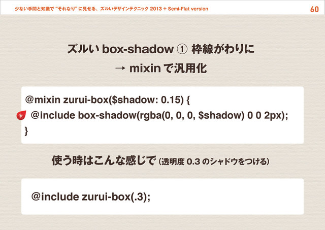 60
少ない手間と知識で“それなり”
に見せる、ズルいデザインテクニック 2013 + Semi-Flat version
ズルい box-shadow ① 枠線がわりに
→ mixin で汎用化
使う時はこんな感じで
（透明度 0.3 のシャドウをつける）
@mixin zurui-box($shadow: 0.15) {
@include box-shadow(rgba(0, 0, 0, $shadow) 0 0 2px);
}
@include zurui-box(.3);
