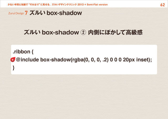 62
少ない手間と知識で“それなり”
に見せる、ズルいデザインテクニック 2013 + Semi-Flat version
ズルい box-shadow ② 内側にぼかして高級感
Zurui Design 7 ズルい box-shadow
.ribbon {
@include box-shadow(rgba(0, 0, 0, .2) 0 0 0 20px inset);
}

