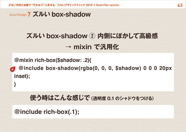 63
少ない手間と知識で“それなり”
に見せる、ズルいデザインテクニック 2013 + Semi-Flat version
ズルい box-shadow ② 内側にぼかして高級感
→ mixin で汎用化
Zurui Design 7 ズルい box-shadow
@mixin rich-box($shadow: .2){
@include box-shadow(rgba(0, 0, 0, $shadow) 0 0 0 20px
inset);
}
使う時はこんな感じで
（透明度 0.1のシャドウをつける）
@include rich-box(.1);
