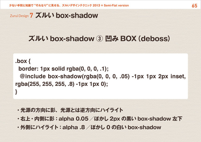 65
少ない手間と知識で“それなり”
に見せる、ズルいデザインテクニック 2013 + Semi-Flat version
ズルい box-shadow ③ 凹み BOX
（deboss）
Zurui Design 7 ズルい box-shadow
・光源の方向に影、光源とは逆方向にハイライト
・右上・内側に影：alpha 0.05 ／ぼかし 2px の黒い box-shadow 左下
・外側にハイライト：alpha .8 ／ぼかし 0 の白い box-shadow
.box {
border: 1px solid rgba(0, 0, 0, .1);
@include box-shadow(rgba(0, 0, 0, .05) -1px 1px 2px inset,
rgba(255, 255, 255, .8) -1px 1px 0);
}
