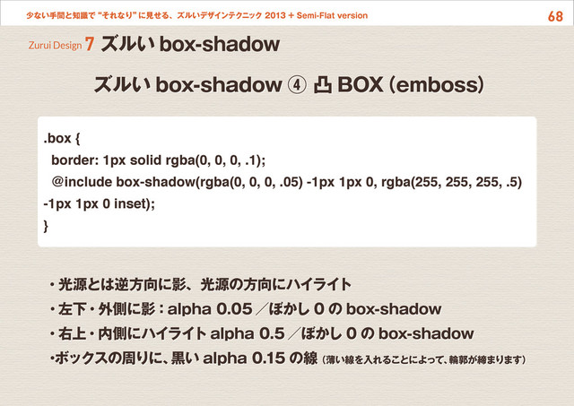 68
少ない手間と知識で“それなり”
に見せる、ズルいデザインテクニック 2013 + Semi-Flat version
ズルい box-shadow ④ 凸 BOX
（emboss）
Zurui Design 7 ズルい box-shadow
.box {
border: 1px solid rgba(0, 0, 0, .1);
@include box-shadow(rgba(0, 0, 0, .05) -1px 1px 0, rgba(255, 255, 255, .5)
-1px 1px 0 inset);
}
・光源とは逆方向に影、光源の方向にハイライト
・左下・外側に影：alpha 0.05 ／ぼかし 0 の box-shadow
・右上・内側にハイライト alpha 0.5 ／ぼかし 0 の box-shadow
・
ボックスの周りに、
黒い alpha 0.15 の線 （薄い線を入れることによって、
輪郭が締まります）
