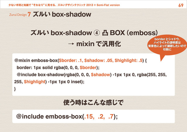69
少ない手間と知識で“それなり”
に見せる、ズルいデザインテクニック 2013 + Semi-Flat version
ズルい box-shadow ④ 凸 BOX
（emboss）
→ mixin で汎用化
Zurui Design 7 ズルい box-shadow
@mixin emboss-box($border: .1, $shadow: .05, $highlight: .5) {
border: 1px solid rgba(0, 0, 0, $border);
@include box-shadow(rgba(0, 0, 0, $shadow) -1px 1px 0, rgba(255, 255,
255, $highlight) -1px 1px 0 inset);
}
使う時はこんな感じで
@include emboss-box(.15, .2, .7);
borderとシャドウ、
ハイライトの透明度は
背景色によって調節したいので
引数に

